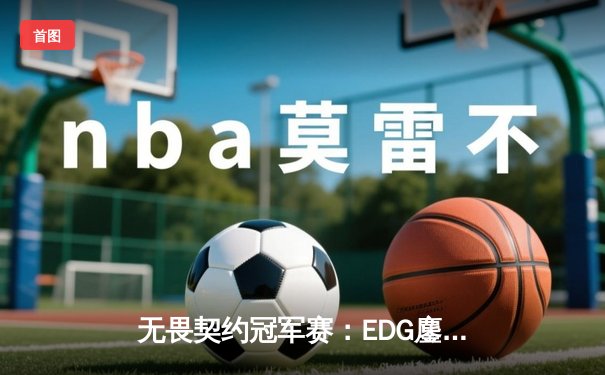 无畏契约冠军赛：EDG鏖战五局力克PRX，ZmjjKK关键局狂飙决胜