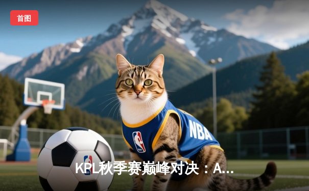 KPL秋季赛巅峰对决：AG超玩会险胜武汉eStarPro，一诺关键抢龙锁定胜局