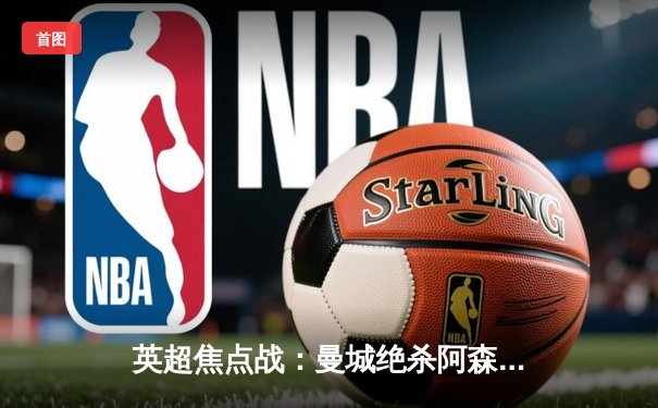 英超焦点战：曼城绝杀阿森纳，哈兰德双响改写争冠格局