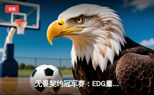 无畏契约冠军赛：EDG鏖战五局力克PRX，康康关键四杀锁定全球四强
