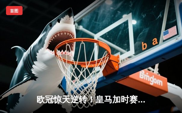 欧冠惊天逆转！皇马加时赛3-2淘汰曼城，本泽马戴帽创纪录